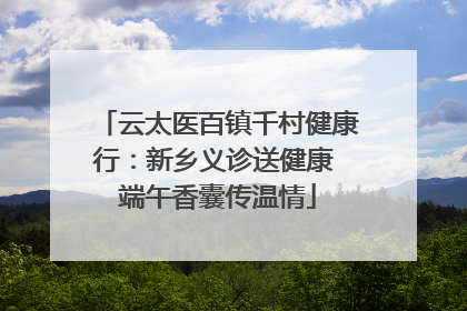 云太医百镇千村健康行：新乡义诊送健康 端午香囊传温情