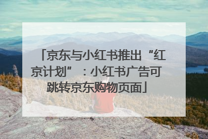 京东与小红书推出“红京计划”：小红书广告可跳转京东购物页面