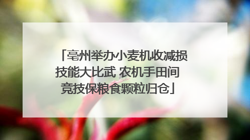 亳州举办小麦机收减损技能大比武 农机手田间竞技保粮食颗粒归仓
