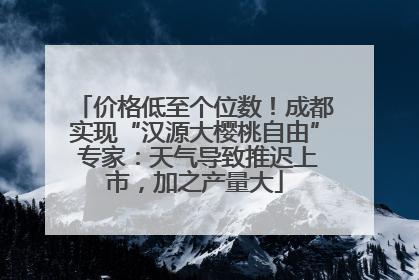 价格低至个位数！成都实现“汉源大樱桃自由” 专家：天气导致推迟上市，加之产量大