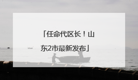 任命代区长！山东2市最新发布