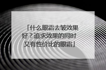 什么眼霜去皱效果好？追求效果的同时又有性价比的眼霜