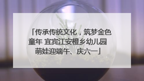 传承传统文化，筑梦金色童年 宜宾江安橙乡幼儿园萌娃迎端午、庆六一