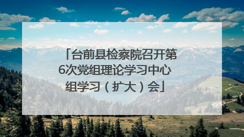 台前县检察院召开第6次党组理论学习中心组学习（扩大）会
