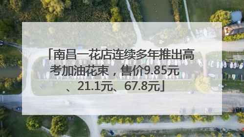南昌一花店连续多年推出高考加油花束，售价9.85元、21.1元、67.8元