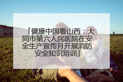健康中国看山西：大同市第六人民医院在安全生产宣传月开展消防安全知识培训