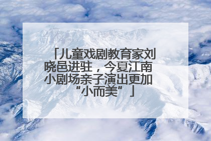 儿童戏剧教育家刘晓邑进驻，今夏江南小剧场亲子演出更加“小而美”