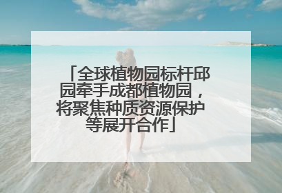 全球植物园标杆邱园牵手成都植物园，将聚焦种质资源保护等展开合作