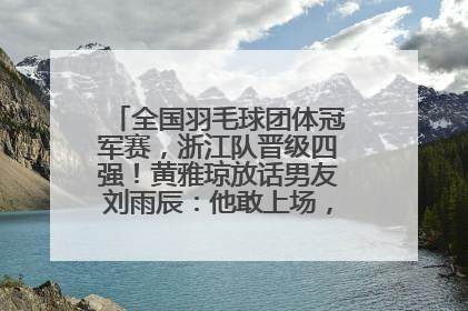全国羽毛球团体冠军赛，浙江队晋级四强！黄雅琼放话男友刘雨辰：他敢上场，我一个劲遛他