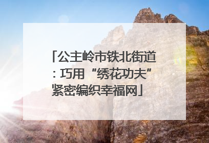 公主岭市铁北街道：巧用“绣花功夫”紧密编织幸福网