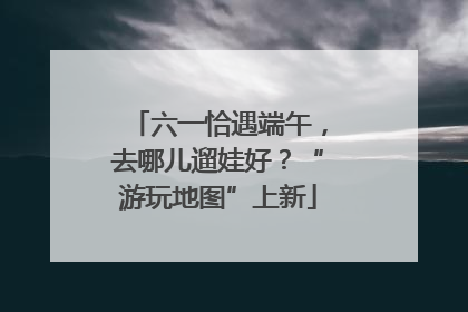六一恰遇端午，去哪儿遛娃好？“游玩地图”上新