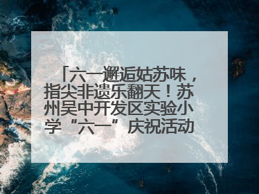 六一邂逅姑苏味，指尖非遗乐翻天！苏州吴中开发区实验小学“六一”庆祝活动精彩纷呈