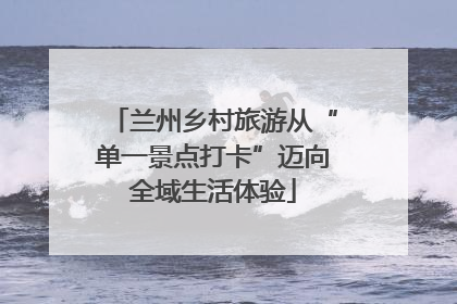 兰州乡村旅游从“单一景点打卡”迈向全域生活体验