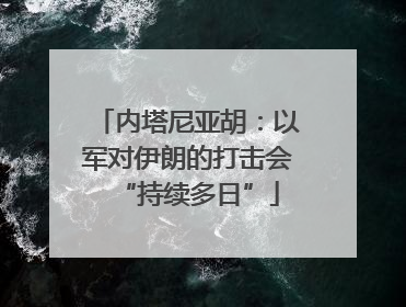 内塔尼亚胡：以军对伊朗的打击会“持续多日”