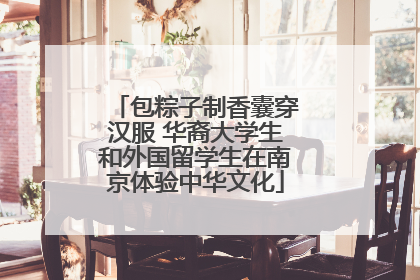 包粽子制香囊穿汉服 华裔大学生和外国留学生在南京体验中华文化