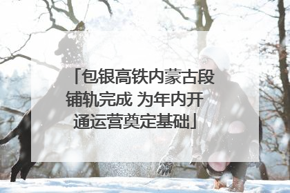包银高铁内蒙古段铺轨完成 为年内开通运营奠定基础