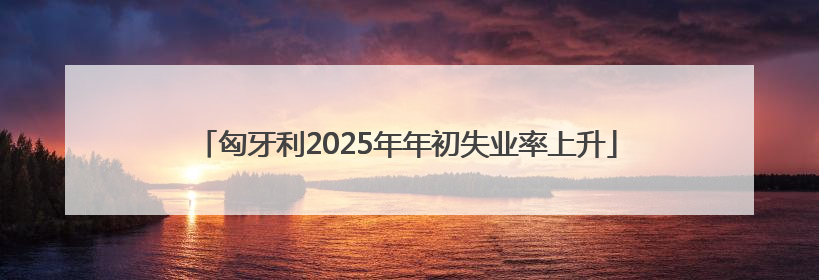 匈牙利2025年年初失业率上升