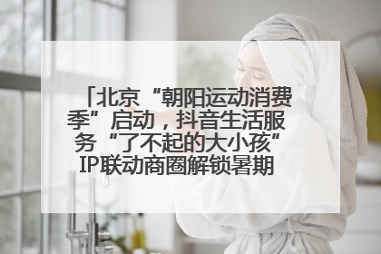 北京“朝阳运动消费季”启动，抖音生活服务“了不起的大小孩”IP联动商圈解锁暑期亲子消费新场景
