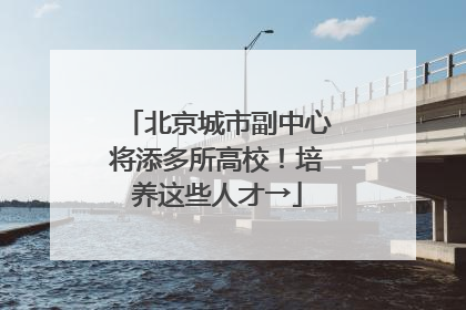 北京城市副中心将添多所高校！培养这些人才→