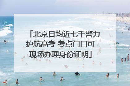 北京日均近七千警力护航高考 考点门口可现场办理身份证明