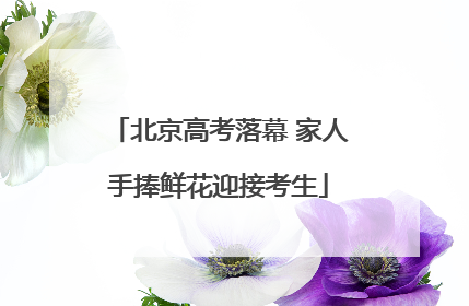 北京高考落幕 家人手捧鲜花迎接考生