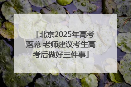 北京2025年高考落幕 老师建议考生高考后做好三件事
