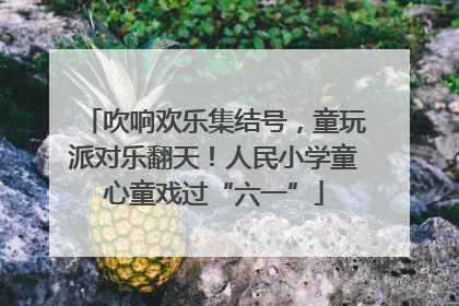 吹响欢乐集结号，童玩派对乐翻天！人民小学童心童戏过“六一”