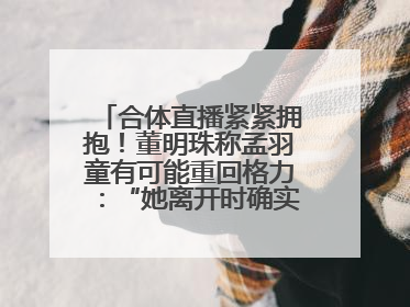 合体直播紧紧拥抱！董明珠称孟羽童有可能重回格力：“她离开时确实犯了很大的错”