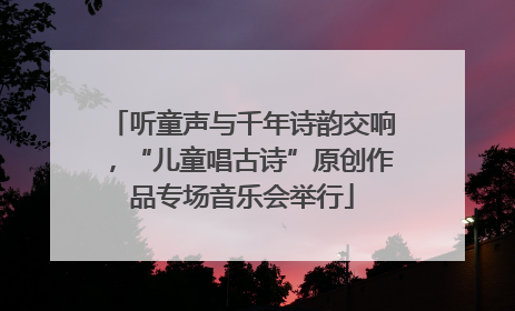 听童声与千年诗韵交响，“儿童唱古诗”原创作品专场音乐会举行