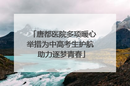 唐都医院多项暖心举措为中高考生护航 助力逐梦青春