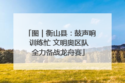 图｜衡山县：鼓声响 训练忙 文明奥区队全力备战龙舟赛