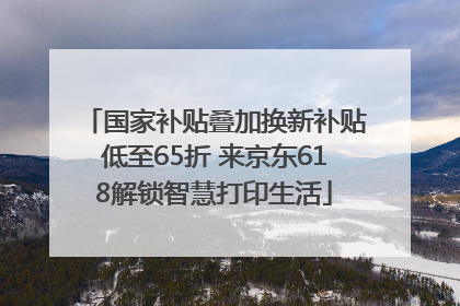 国家补贴叠加换新补贴低至65折 来京东618解锁智慧打印生活