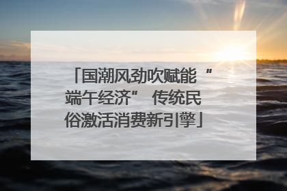 国潮风劲吹赋能“端午经济” 传统民俗激活消费新引擎