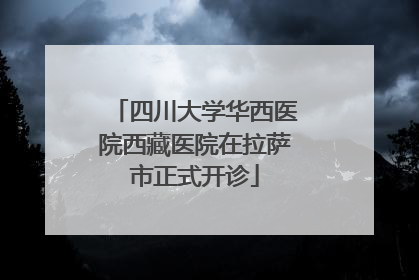 四川大学华西医院西藏医院在拉萨市正式开诊