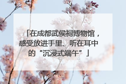 在成都武侯祠博物馆，感受放进手里、听在耳中的“沉浸式端午”