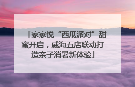 家家悦“西瓜派对”甜蜜开启，威海五店联动打造亲子消暑新体验