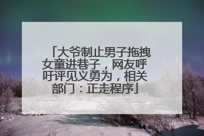 大爷制止男子拖拽女童进巷子，网友呼吁评见义勇为，相关部门：正走程序