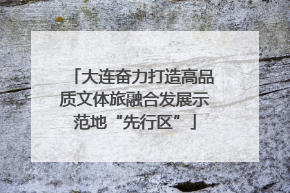 大连奋力打造高品质文体旅融合发展示范地“先行区”