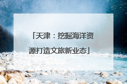 天津：挖掘海洋资源打造文旅新业态
