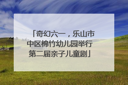 奇幻六一，乐山市中区棉竹幼儿园举行第二届亲子儿童剧