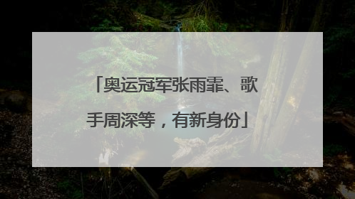 奥运冠军张雨霏、歌手周深等，有新身份