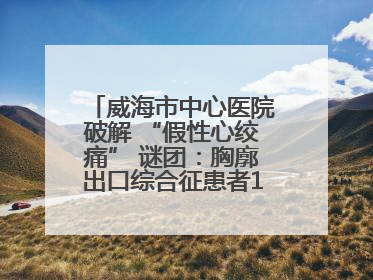 威海市中心医院破解 “假性心绞痛” 谜团：胸廓出口综合征患者18年后获新生