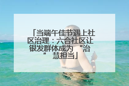 当端午佳节遇上社区治理：六合社区让银发群体成为 “治” 慧担当