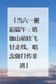 当六一邂逅端午：珞珈山萌娃飞针走线、唱念做打传非遗