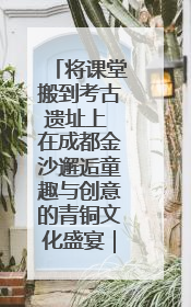 将课堂搬到考古遗址上 在成都金沙邂逅童趣与创意的青铜文化盛宴｜文化中国行