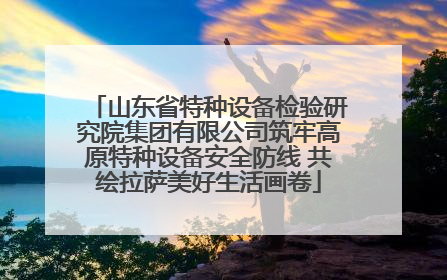 山东省特种设备检验研究院集团有限公司筑牢高原特种设备安全防线 共绘拉萨美好生活画卷
