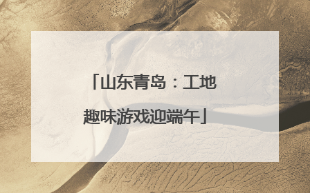 山东青岛：工地趣味游戏迎端午