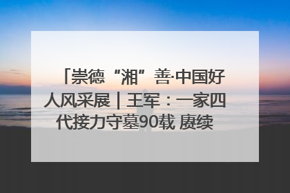 崇德“湘”善·中国好人风采展｜王军：一家四代接力守墓90载 赓续红色血脉践初心