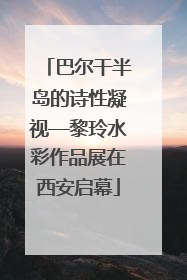 巴尔干半岛的诗性凝视—黎玲水彩作品展在西安启幕