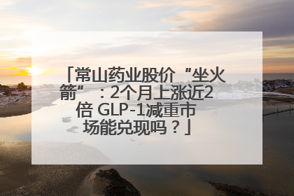 常山药业股价“坐火箭”：2个月上涨近2倍 GLP-1减重市场能兑现吗？
